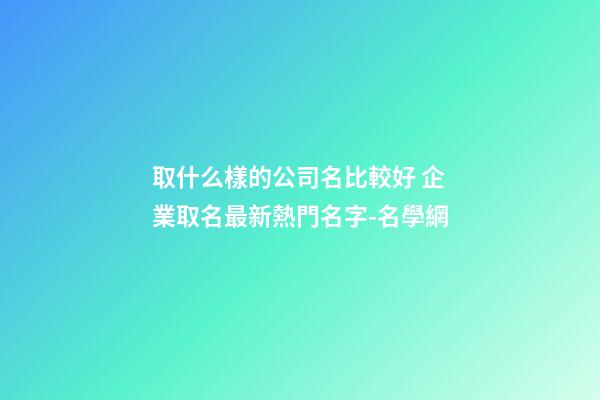取什么樣的公司名比較好 企業取名最新熱門名字-名學網-第1張-公司起名-玄機派